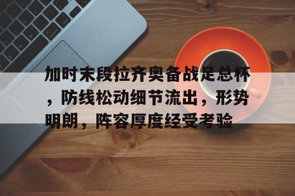 加时末段拉齐奥备战足总杯，防线松动细节流出，形势明朗，阵容厚度经受考验的简单介绍