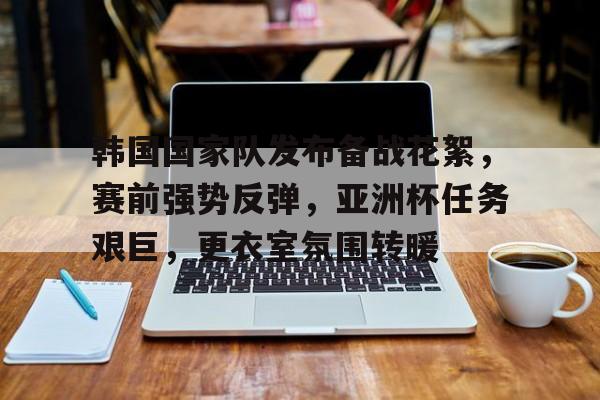 九游登录入口-韩国国家队发布备战花絮，赛前强势反弹，亚洲杯任务艰巨，更衣室氛围转暖的简单介绍